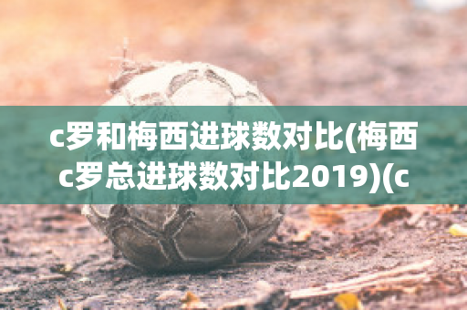 c罗和梅西进球数对比(梅西c罗总进球数对比2019)(c罗和梅西进球数据)