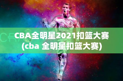 CBA全明星2021扣篮大赛(cba 全明星扣篮大赛)