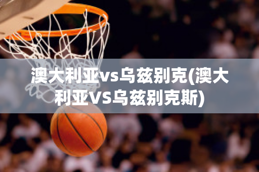 澳大利亚vs乌兹别克(澳大利亚VS乌兹别克斯)