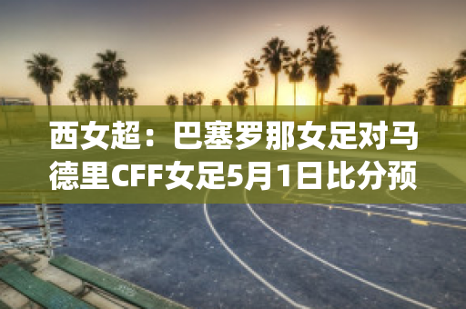 西女超：巴塞罗那女足对马德里CFF女足5月1日比分预测(巴塞罗那女足vs曼城女足)