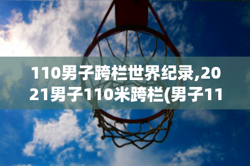 110男子跨栏世界纪录,2021男子110米跨栏(男子110米跨栏时间记录)