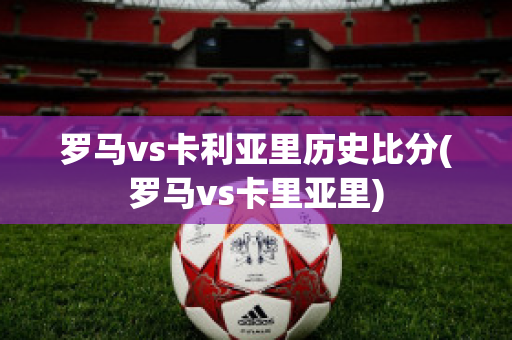 罗马vs卡利亚里历史比分(罗马vs卡里亚里)