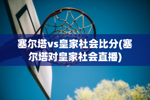 塞尔塔vs皇家社会比分(塞尔塔对皇家社会直播)