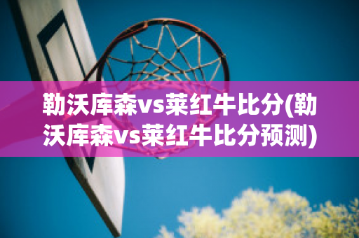 勒沃库森vs莱红牛比分(勒沃库森vs莱红牛比分预测)