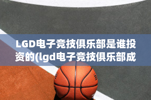 LGD电子竞技俱乐部是谁投资的(lgd电子竞技俱乐部成立于哪一年?)