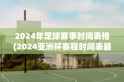 2024年足球赛事时间表格(2024亚洲杯赛程时间表最新)