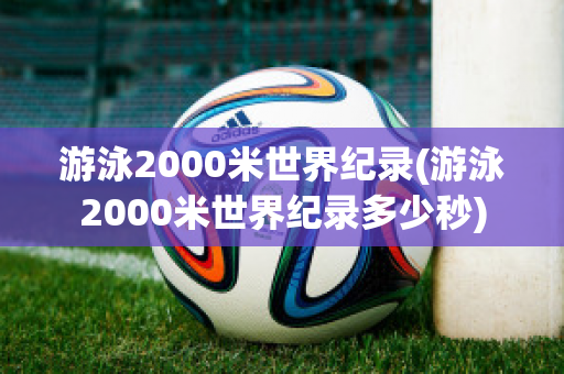 游泳2000米世界纪录(游泳2000米世界纪录多少秒)