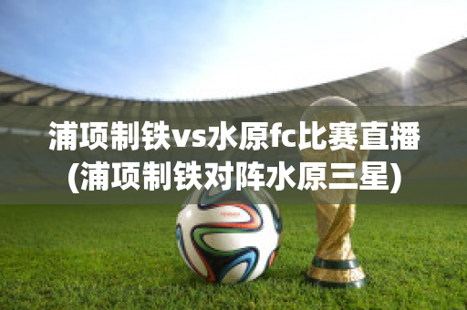 浦项制铁vs水原fc比赛直播(浦项制铁对阵水原三星)