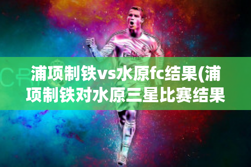 浦项制铁vs水原fc结果(浦项制铁对水原三星比赛结果)