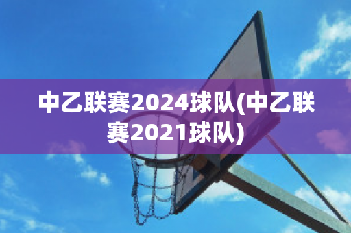 中乙联赛2024球队(中乙联赛2021球队)