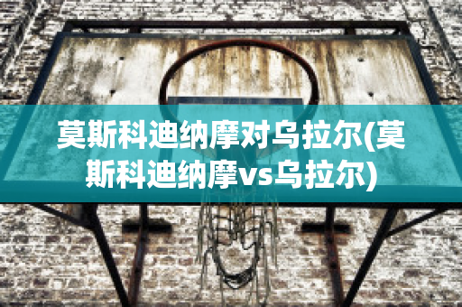 莫斯科迪纳摩对乌拉尔(莫斯科迪纳摩vs乌拉尔)