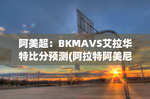 阿美超：BKMAVS艾拉华特比分预测(阿拉特阿美尼亚赛程)