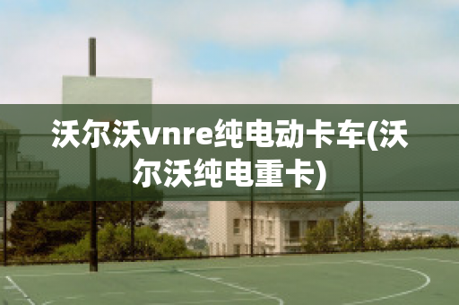 沃尔沃vnre纯电动卡车(沃尔沃纯电重卡)