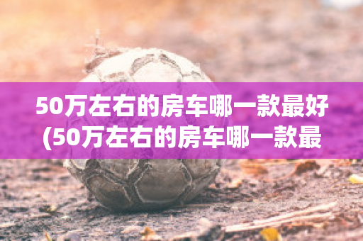 50万左右的房车哪一款最好(50万左右的房车哪一款最好开)