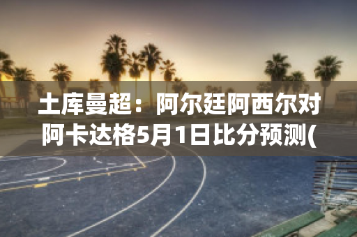 土库曼超：阿尔廷阿西尔对阿卡达格5月1日比分预测(阿曼vs土库曼比分预测)