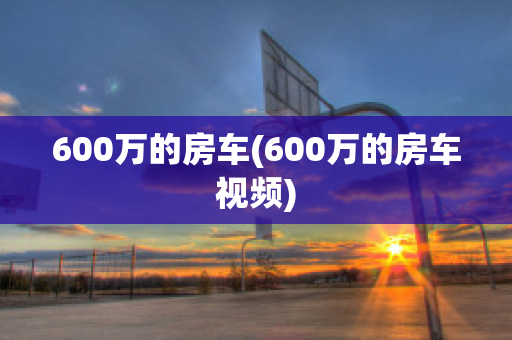 600万的房车(600万的房车视频)