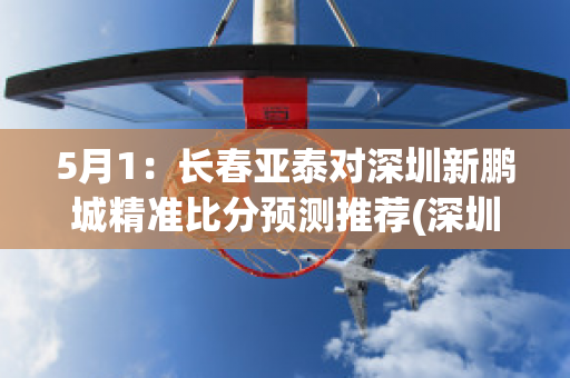 5月1：长春亚泰对深圳新鹏城精准比分预测推荐(深圳队主场迎战长春亚泰)