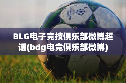 BLG电子竞技俱乐部微博超话(bdg电竞俱乐部微博)