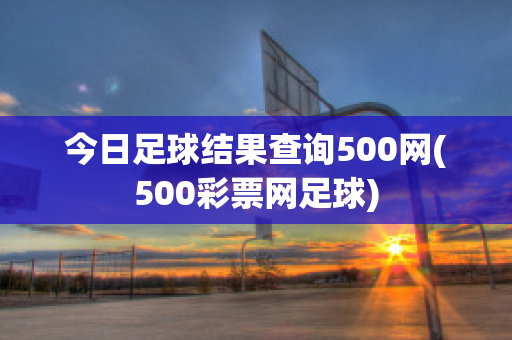 今日足球结果查询500网(500彩票网足球)