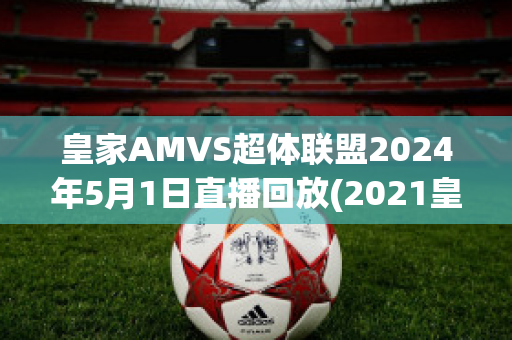 皇家AMVS超体联盟2024年5月1日直播回放(2021皇家大赛直播)