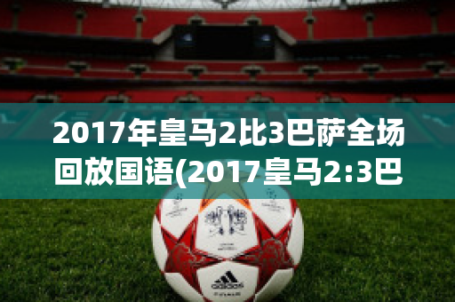 2017年皇马2比3巴萨全场回放国语(2017皇马2:3巴萨)