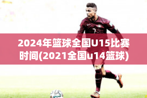 2024年篮球全国U15比赛时间(2021全国u14篮球)