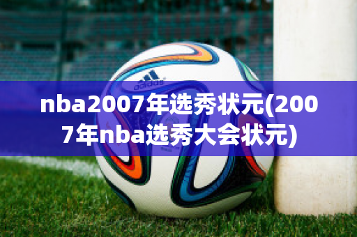 nba2007年选秀状元(2007年nba选秀大会状元)