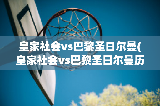 皇家社会vs巴黎圣日尔曼(皇家社会vs巴黎圣日尔曼历史比分)