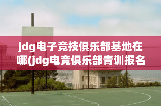 jdg电子竞技俱乐部基地在哪(jdg电竞俱乐部青训报名)