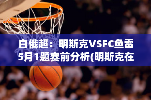 白俄超：明斯克VSFC鱼雷5月1题赛前分析(明斯克在白俄语里是什么城市)