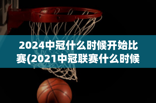 2024中冠什么时候开始比赛(2021中冠联赛什么时候开始)