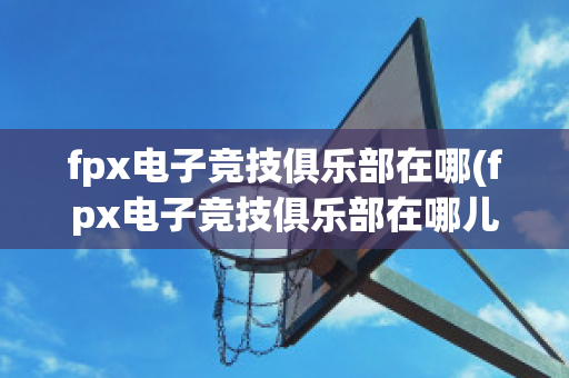 fpx电子竞技俱乐部在哪(fpx电子竞技俱乐部在哪儿)