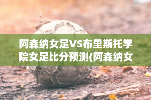 阿森纳女足VS布里斯托学院女足比分预测(阿森纳女足3对cp)