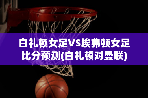 白礼顿女足VS埃弗顿女足比分预测(白礼顿对曼联)