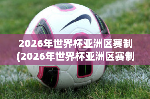 2026年世界杯亚洲区赛制(2026年世界杯亚洲区赛制有var吗)