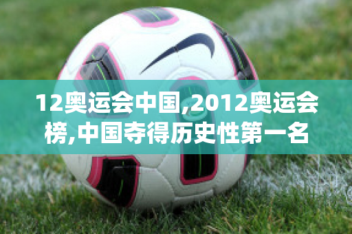 12奥运会中国,2012奥运会榜,中国夺得历史性第一名(12年奥运会中国排名第几)