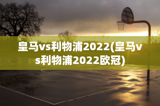 皇马vs利物浦2022(皇马vs利物浦2022欧冠)