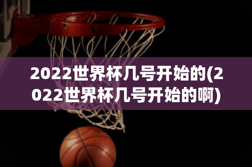 2022世界杯几号开始的(2022世界杯几号开始的啊)