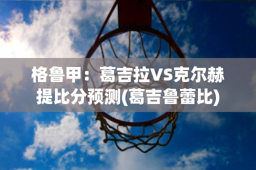 格鲁甲：葛吉拉VS克尔赫提比分预测(葛吉鲁蕾比)