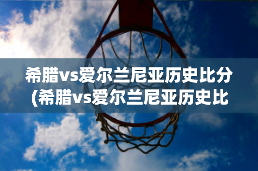 希腊vs爱尔兰尼亚历史比分(希腊vs爱尔兰尼亚历史比分结果)