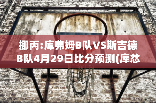 挪丙:库弗姆B队VS斯吉德B队4月29日比分预测(库忿斯队员)