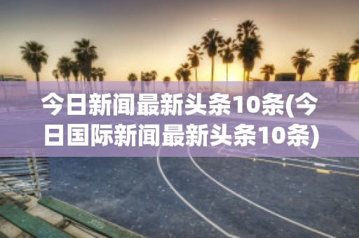 今日新闻最新头条10条(今日国际新闻最新头条10条)