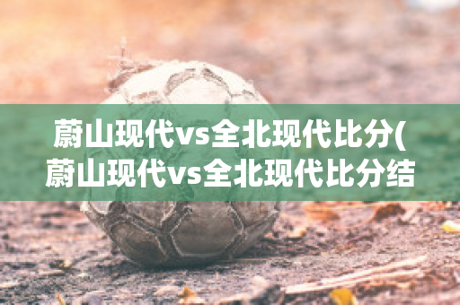 蔚山现代vs全北现代比分(蔚山现代vs全北现代比分结果)