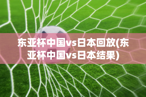 东亚杯中国vs日本回放(东亚杯中国vs日本结果)