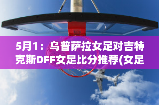 5月1：乌普萨拉女足对吉特克斯DFF女足比分推荐(女足乌日古拉简介)