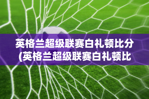 英格兰超级联赛白礼顿比分(英格兰超级联赛白礼顿比分结果)