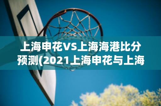 上海申花VS上海海港比分预测(2021上海申花与上海海港比赛)