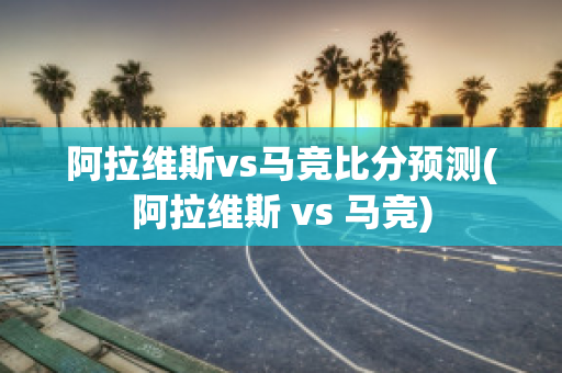 阿拉维斯vs马竞比分预测(阿拉维斯 vs 马竞)