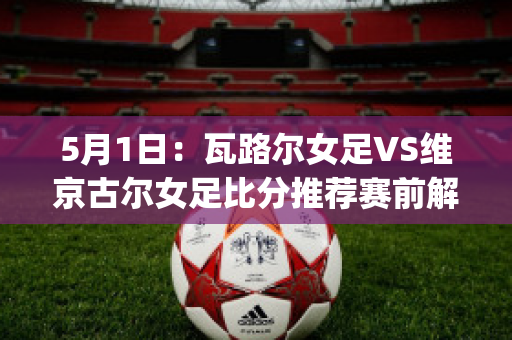 5月1日：瓦路尔女足VS维京古尔女足比分推荐赛前解析(瓦路尔vs萨格勒布迪纳摩比赛时间)