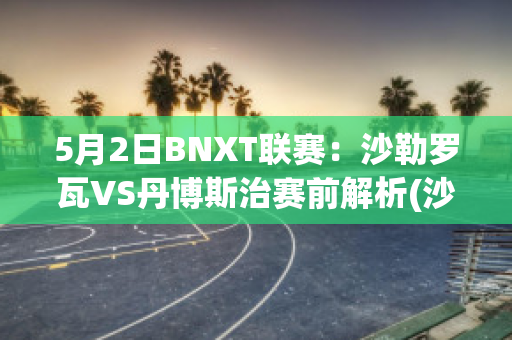 5月2日BNXT联赛：沙勒罗瓦VS丹博斯治赛前解析(沙勒罗瓦vs华斯兰德)